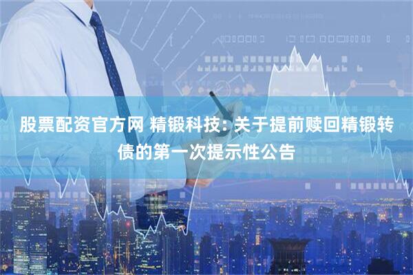 股票配资官方网 精锻科技: 关于提前赎回精锻转债的第一次提示性公告