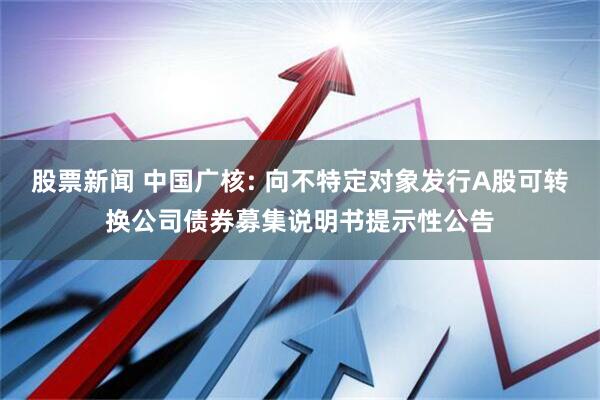 股票新闻 中国广核: 向不特定对象发行A股可转换公司债券募集说明书提示性公告