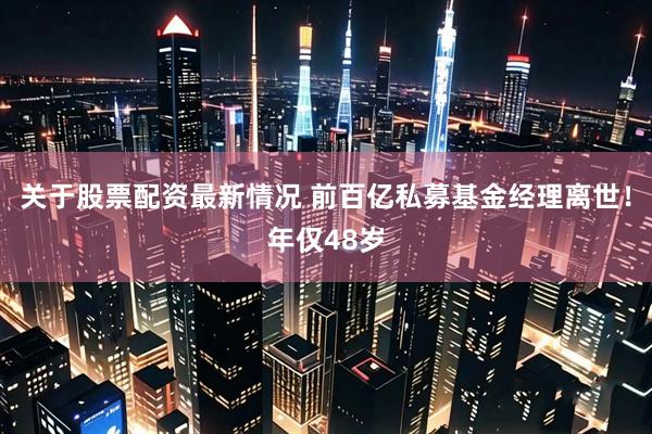 关于股票配资最新情况 前百亿私募基金经理离世！年仅48岁