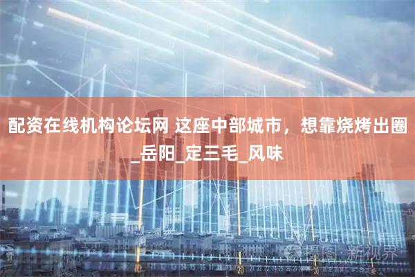 配资在线机构论坛网 这座中部城市，想靠烧烤出圈_岳阳_定三毛_风味