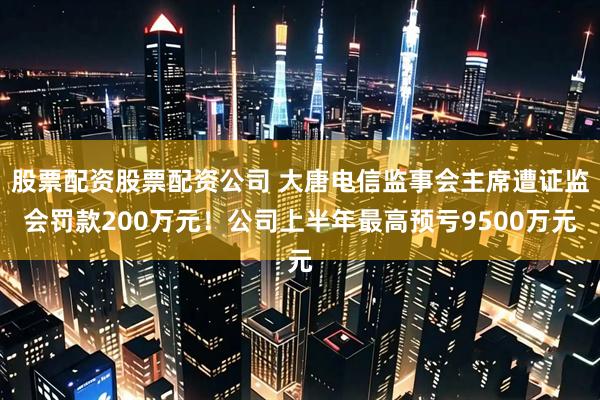 股票配资股票配资公司 大唐电信监事会主席遭证监会罚款200万元！公司上半年最高预亏9500万元