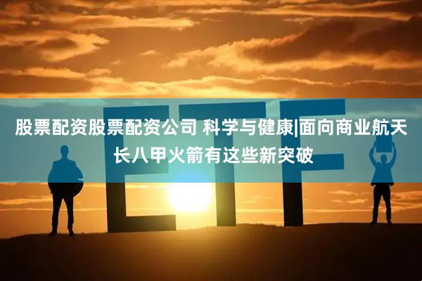股票配资股票配资公司 科学与健康|面向商业航天 长八甲火箭有这些新突破