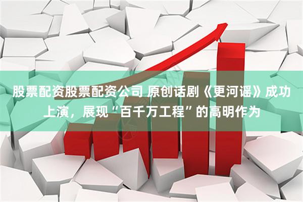 股票配资股票配资公司 原创话剧《更河谣》成功上演，展现“百千万工程”的高明作为