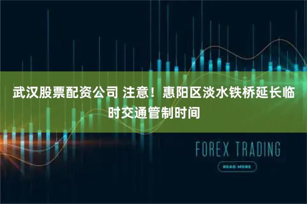 武汉股票配资公司 注意！惠阳区淡水铁桥延长临时交通管制时间