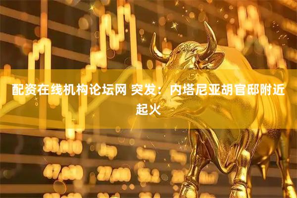 配资在线机构论坛网 突发：内塔尼亚胡官邸附近起火