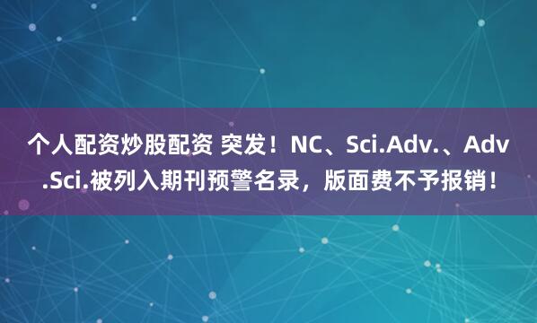 个人配资炒股配资 突发！NC、Sci.Adv.、Adv.Sci.被列入期刊预警名录，版面费不予报销！