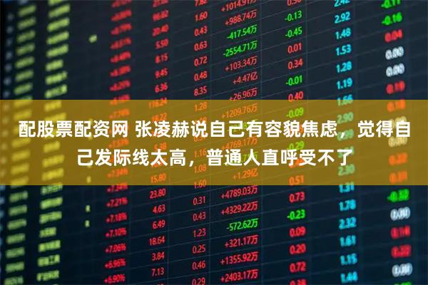 配股票配资网 张凌赫说自己有容貌焦虑，觉得自己发际线太高，普通人直呼受不了