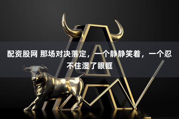 配资股网 那场对决落定，一个静静笑着，一个忍不住湿了眼眶