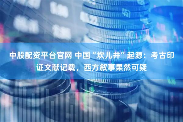 中股配资平台官网 中国“坎儿井”起源：考古印证文献记载，西方叙事果然可疑