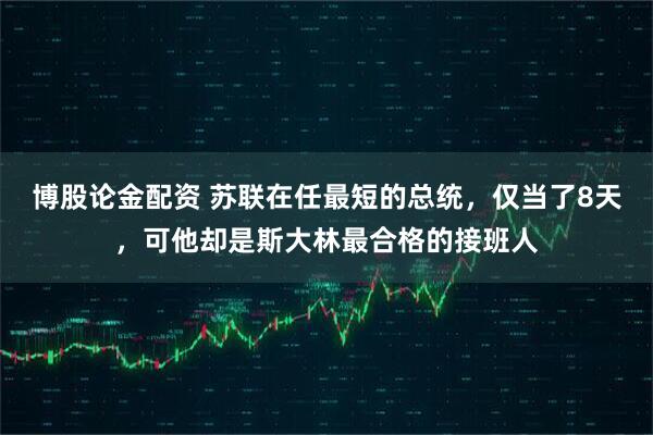 博股论金配资 苏联在任最短的总统，仅当了8天，可他却是斯大林最合格的接班人