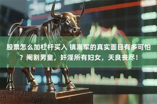 股票怎么加杠杆买入 镇嵩军的真实面目有多可怕？阉割男童，奸淫所有妇女，天良丧尽！