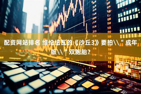 配资网站排名 维伦纽瓦的《沙丘3》要拍\＂成年版\＂双胞胎？
