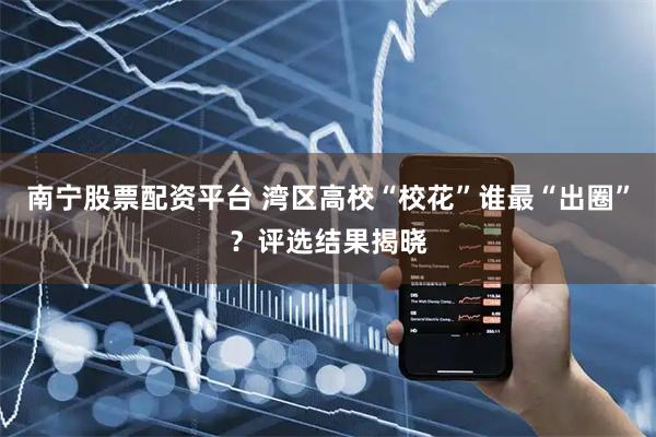 南宁股票配资平台 湾区高校“校花”谁最“出圈”？评选结果揭晓