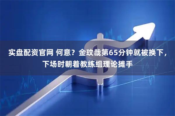 实盘配资官网 何意？金玟哉第65分钟就被换下，下场时朝着教练组理论摊手